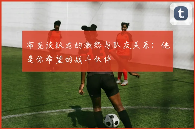 布克谈狄龙的激怒与队友关系：他是你希望的战斗伙伴