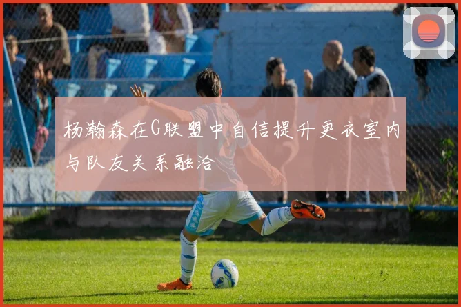 杨瀚森在G联盟中自信提升更衣室内与队友关系融洽