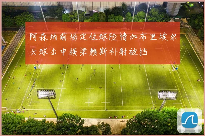 阿森纳前场定位球险情加布里埃尔头球击中横梁赖斯补射被挡