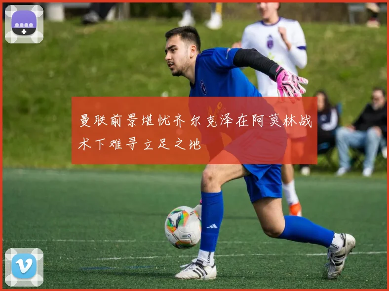曼联前景堪忧齐尔克泽在阿莫林战术下难寻立足之地