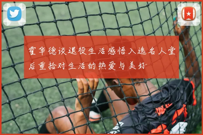 霍华德谈退役生活感悟入选名人堂后重拾对生活的热爱与美好