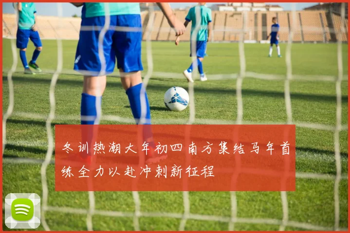 冬训热潮大年初四南方集结马年首练全力以赴冲刺新征程