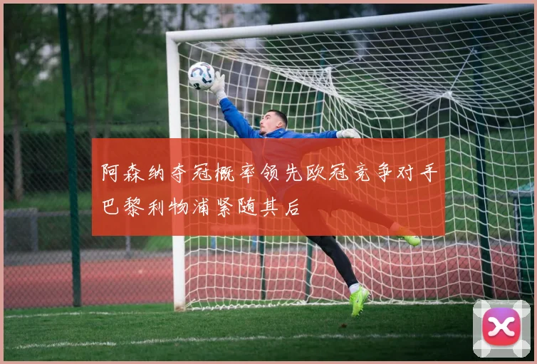 阿森纳夺冠概率领先欧冠竞争对手巴黎利物浦紧随其后