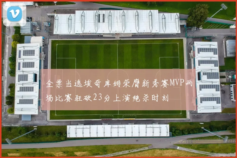 全票当选埃奇库姆荣膺新秀赛MVP两场比赛狂砍23分上演绝杀时刻