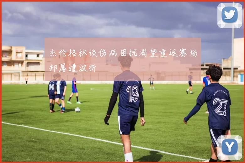 杰伦格林谈伤病困扰渴望重返赛场却屡遭波折