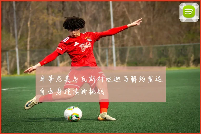 库蒂尼奥与瓦斯科达迦马解约重返自由身迎接新挑战