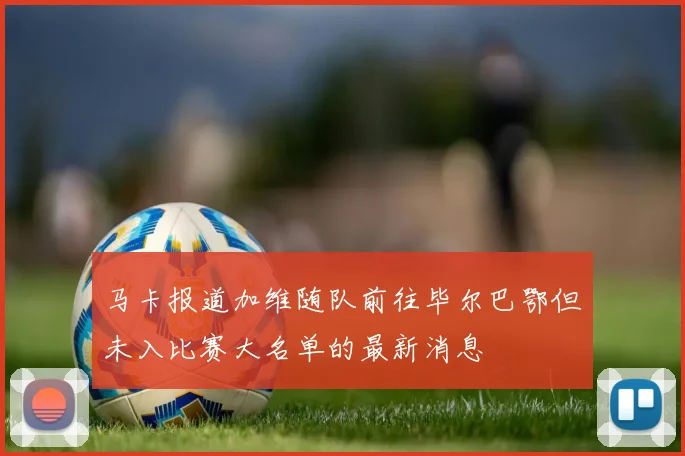 马卡报道加维随队前往毕尔巴鄂但未入比赛大名单的最新消息