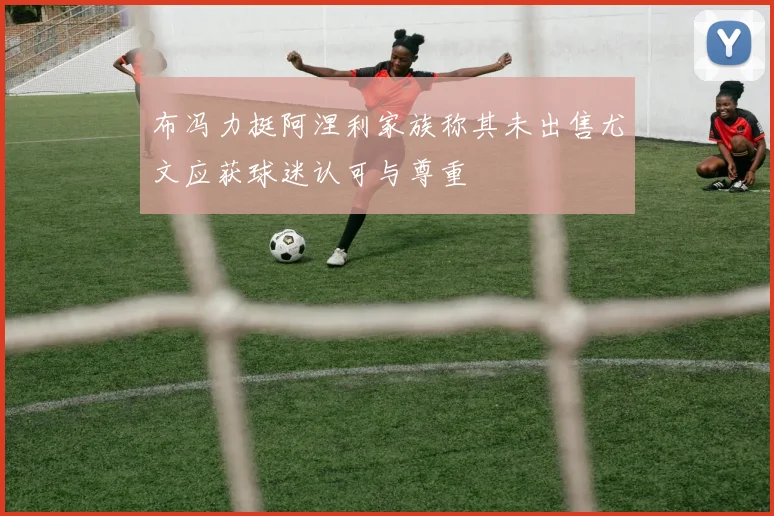布冯力挺阿涅利家族称其未出售尤文应获球迷认可与尊重
