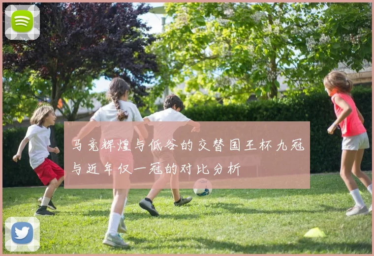 马竞辉煌与低谷的交替国王杯九冠与近年仅一冠的对比分析