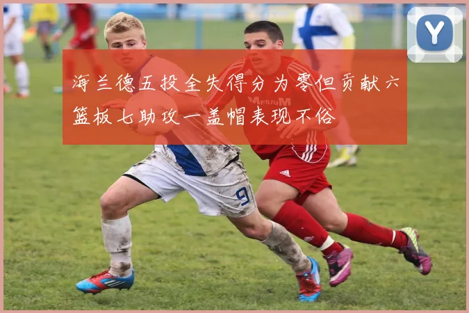 海兰德五投全失得分为零但贡献六篮板七助攻一盖帽表现不俗