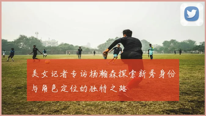 美女记者专访杨瀚森探索新秀身份与角色定位的独特之路
