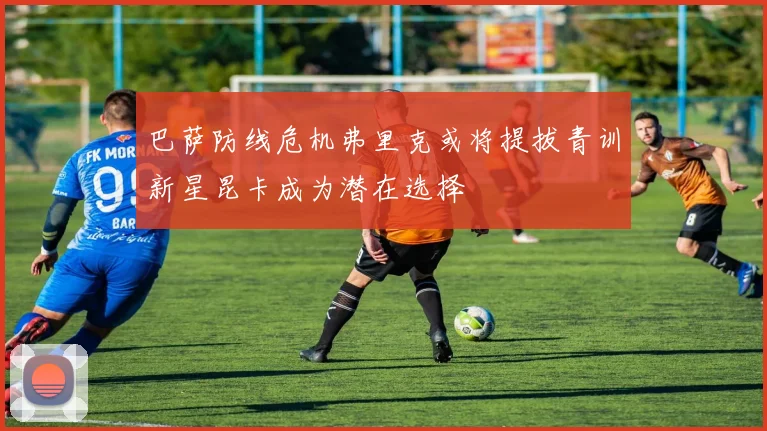 巴萨防线危机弗里克或将提拔青训新星昆卡成为潜在选择