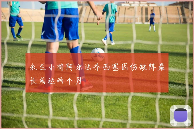 米兰小将阿尔法乔西塞因伤缺阵最长或达两个月