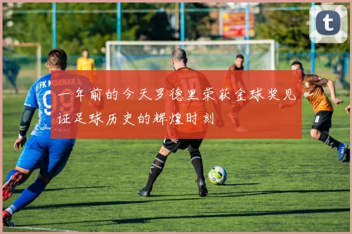 一年前的今天罗德里荣获金球奖见证足球历史的辉煌时刻