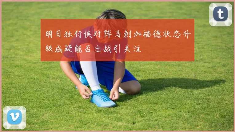 明日独行侠对阵马刺加福德状态升级成疑能否出战引关注