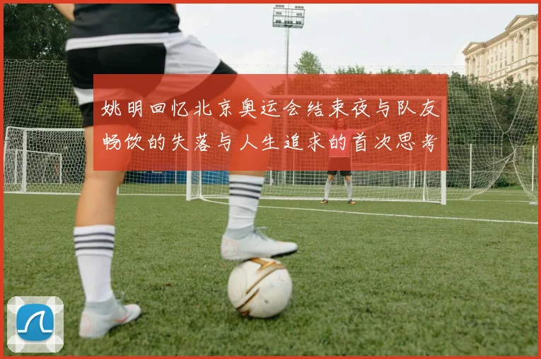 姚明回忆北京奥运会结束夜与队友畅饮的失落与人生追求的首次思考