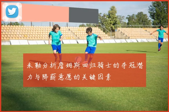 米勒分析詹姆斯回归骑士的夺冠潜力与降薪意愿的关键因素