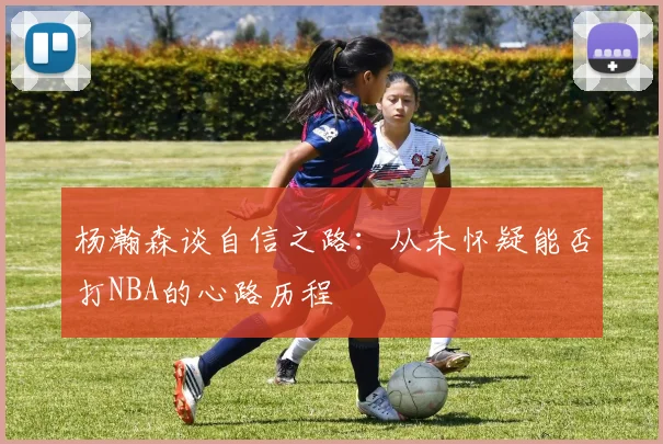 杨瀚森谈自信之路：从未怀疑能否打NBA的心路历程