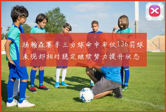 杨瀚森赛季三分球命中率仅136罚球表现却相对稳定继续努力提升状态