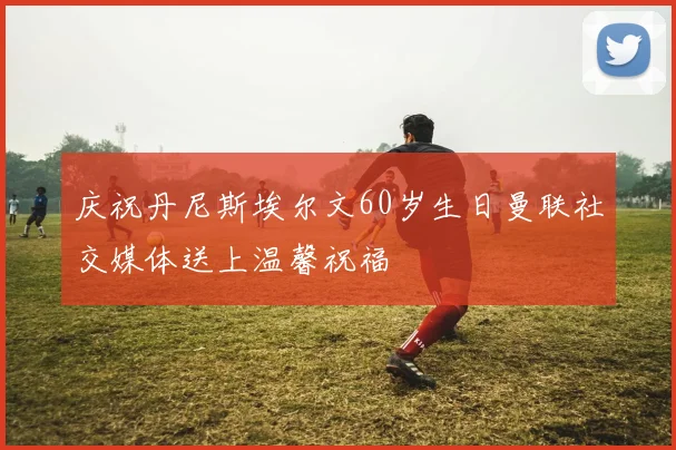 庆祝丹尼斯埃尔文60岁生日曼联社交媒体送上温馨祝福